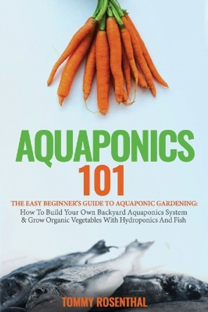 Aquaponics 101: The Easy Beginner's Guide to Aquaponic Gardening: How To Build Your Own Backyard Aquaponics System and Grow Organic Vegetables With Hydroponics And Fish by Tommy Rosenthal 9781952772214