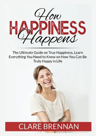 How Happiness Happens: The Ultimate Book on True Happiness, Learn Everything You Need to Know on How You Can BeTruly Happy in Life by Clare Brennan 9786069836378