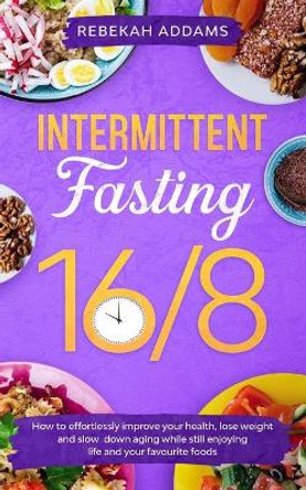 Intermittent Fasting 16/8: How to Effortlessly Improve Health, Control Hunger, Lose Weight, and Slow Down Aging While Still Enjoying Life and Your Favorite Foods by Rebekah Addams 9798643758044
