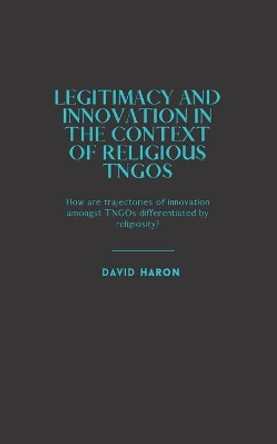 Legitimacy and Innovation in the Context of Religious TNGOs: How are Trajectories of Innovation Amongst TNGOs Differentiated by Religiosity? by David Haron 9798705571529