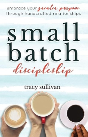 Small Batch Discipleship: Embrace Your Greater Purpose Through Handcrafted Relationships by Tracy Sullivan 9781734674903