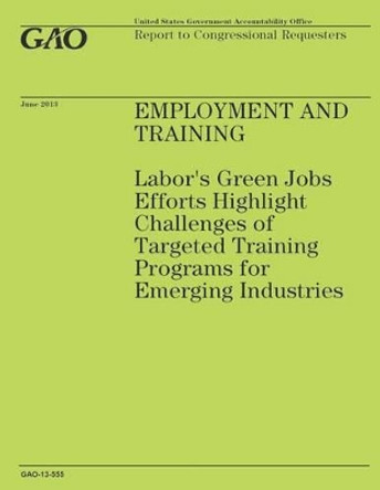 Employment and Training: Labor's Green Jobs Effort Highlight Challenges of Targeted Training Programs for Emerging Industries by Government Accountability Office 9781503201460