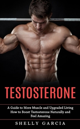 Testosterone: A Guide to More Muscle and Upgraded Living (How to Boost Testosterone Naturally and Feel Amazing) by Shelly Garcia 9781774858134