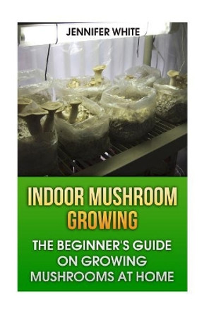 Indoor Mushroom Growing: The Beginner's Guide on Growing Mushrooms at Home: (Growing Mushrooms, Mushroom Gardening) by Jennifer White 9781981268429