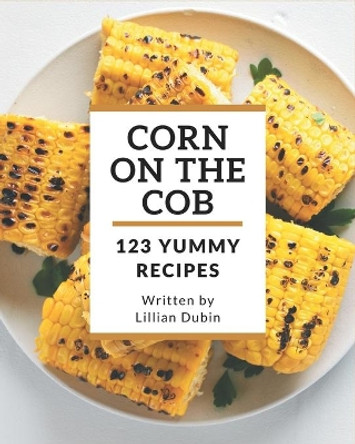 123 Yummy Corn on the Cob Recipes: A Yummy Corn on the Cob Cookbook for Effortless Meals by Lillian Dubin 9798684411199