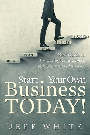 Start Your Own Business Today!: Your Guide to Investing in a Business with Guaranteed Success by Jeff White 9781635014297