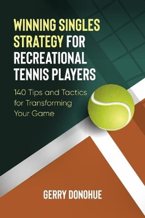Winning Singles Strategy for Recreational Tennis Players: 140 Tips and Tactics for Transforming Your Game by Gerry Donohue 9781533116574