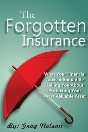 The Forgotten Insurance: What Your Financial Advisor Should Be Telling You About Protecting Your Most Valuable Asset by Greg Nelson 9781546902614