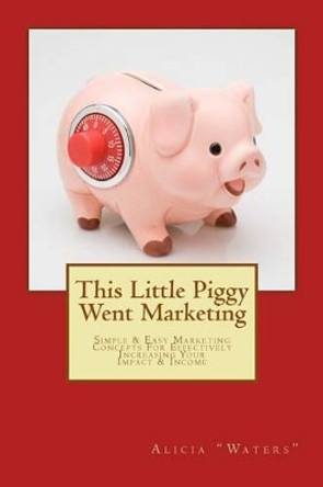 This Little Piggy Went Marketing: Simple Easy Marketing Concepts For Effectively Increasing Your Impact & Income by Alicia &quot;waters&quot; 9781494999292