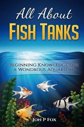 All About Fish Tanks: Beginning Knowledge for the Wondrous Aquarium by Jon P Fox 9781523328192