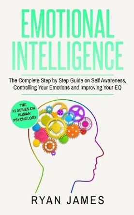 Emotional Intelligence: The Complete Step by Step Guide on Self Awareness, Controlling Your Emotions and Improving Your Eq by Dr Ryan James 9781542967716