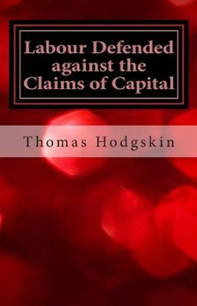 Labour Defended Against the Claims of Capital: Or the Unproductiveness of Capital Proved with Reference to the Present Combinations Amongst Journeymen by Thomas Hodgskin 9781490937779