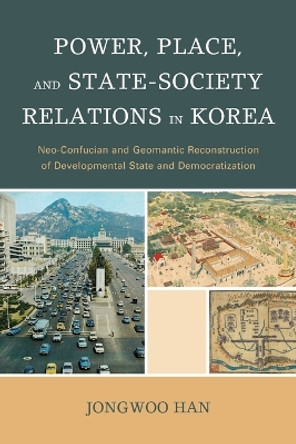 Power, Place, and State-Society Relations in Korea: Neo-Confucian and Geomantic Reconstruction of Developmental State and Democratization by Jongwoo Han 9781498521079