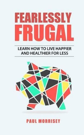Fearlessly Frugal: Learn How to Live Happier and Healthier for Less by Paul Morrisey 9781539303947