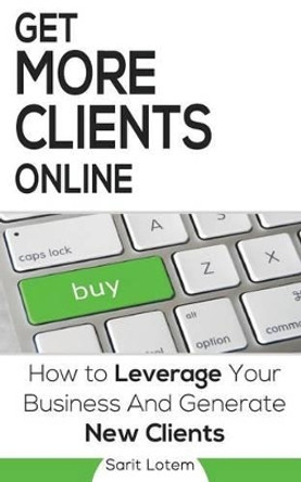 Get More Clients Online: The Must-Have Steps to Leverage Your Business and Generate New Clients by Sarit Lotem 9781535508131