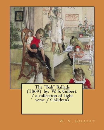 The Bab Ballads (1869) by: W. S. Gilbert. / A Collection of Light Verse / Children's Illustrations by W S Gilbert 9781979027069