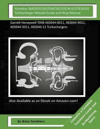 Komatsu S64D105/S6105M/S6D105/M 6137818101 Turbocharger Rebuild Guide and Shop M: Garrett Honeywell T04B 465044-0011, 465044-9011, 465044-5011, 465044-11 Turbochargers by Brian Smothers 9781506157641