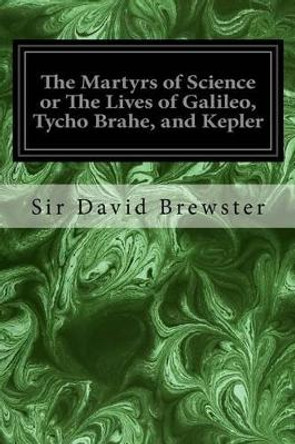 The Martyrs of Science or The Lives of Galileo, Tycho Brahe, and Kepler by Sir David Brewster 9781534681330