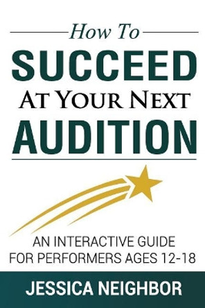 How To Succeed At Your Next Audition: An Interactive Guide For Performers Ages 12-18 by Jessica W Neighbor 9781542783934