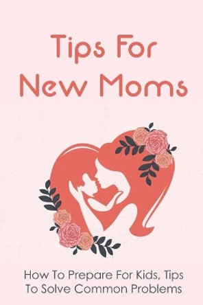 Tips For New Moms: How To Prepare For Kids, Tips To Solve Common Problems: First Time Mom Tips by Shoshana Schwarzlose 9798504611938