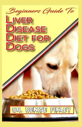 Beginners Guide To Liver Disease Diet for Dogs: A Comprehensive list of homemade recipes to cure Dogs having Liver Disease and prevent others from having it! by Dr Denise Finley 9798640099171