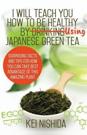I Will Teach YOU How to be healthy by Using Japanese Green Tea!: Surprising Facts and Tips for How You can Take Best Advantage of This Amazing Plant by Kei Nishida 9781541252455
