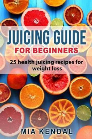 Juicing Guide for Beginners: 25 Health Juicing Recipes for Weight Loss by Mia Kendal 9781541339439