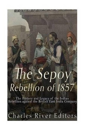 The Sepoy Rebellion of 1857: The History and Legacy of the Indian Rebellion Against the British East India Company by Charles River Editors 9781542321914