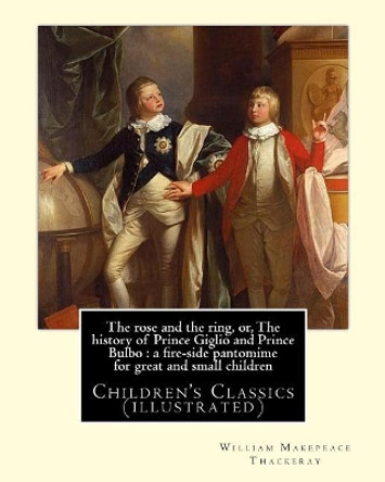 The rose and the ring, or, The history of Prince Giglio and Prince Bulbo: a fire-side pantomime for great and small children. By: William Makepeace Thackeray: Children's Classics (illustrated) by William Makepeace Thackeray 9781546664871