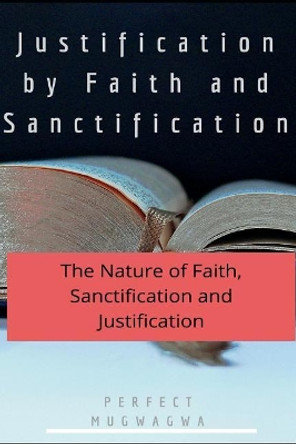 Justification by Faith and Sanctification: The Nature of Faith, Sanctification and Justification by Perfect Mugwagwa 9781717851222