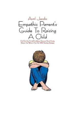 Empathic Parent's Guide To Raising A Child: Find Out How To Instill Confidence, Overcome Social Anxiety, Shyness And Worry In Your Kids With Parenting Strategies by Avril Jacobs 9798705500024