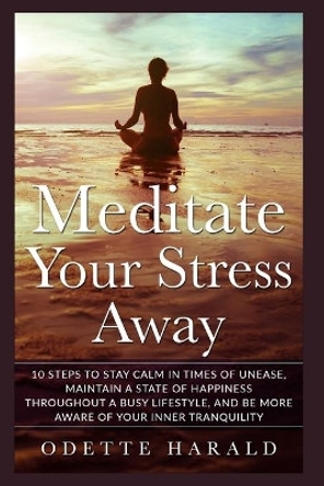 Meditate Your Stress Away: 10 Steps To Stay Calm In Times Of Unease, Maintain A State Of Happiness Throughout A Busy Lifestyle, And Be More Aware Of Your Inner Tranquility by Odette Herald 9798688580594