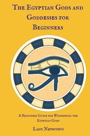 The Egyptian Gods and Goddesses for Beginners: A Beginners Guide for Worshiping the Egyptian Gods by Lady Nephthys 9781537100098