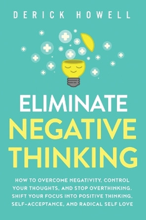 Eliminate Negative Thinking: How to Overcome Negativity, Control Your Thoughts, And Stop Overthinking. Shift Your Focus into Positive Thinking, Self-Acceptance, And Radical Self Love by Derick Howell 9781647800840