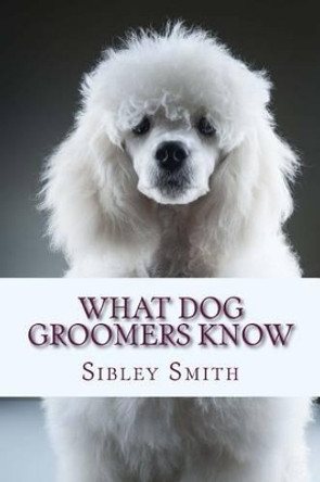 What Dog Groomers Know by Sibley Smith 9781500990039