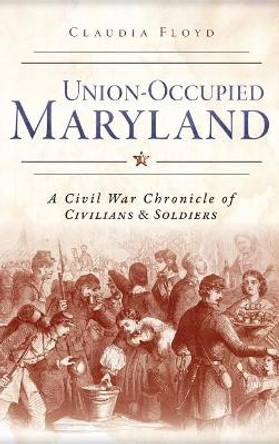 Union-Occupied Maryland: A Civil War Chronicle of Civilians & Soldiers by Claudia Floyd 9781540223616