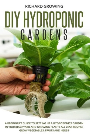 Diy Hydroponic Gardens: A Beginner's Guide to Setting up a Hydroponics Garden in Your Backyard and Growing Plants All Year Round. Grow Vegetables, Fruits and herbs by Richard Growing 9798641102641