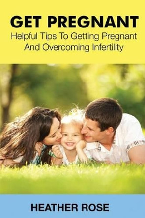 Get Pregnant: Helpful Tips to Getting Pregnant and Overcoming Infertility by Heather Rose 9781633830578