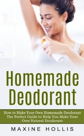 Homemade Deodorant: How to Make Your Own Homemade Deodorant (The Perfect Guide to Help You Make Your Own Natural Deodorant) by Maxine Hollis 9781774856598
