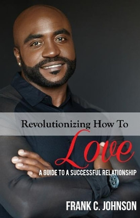 Revolutionizing How to Love: A Guide to a Successful Relationship by Frank C Johnson 9781724741240