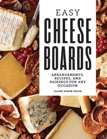 Easy Cheese Boards: Arrangements, Recipes, and Pairings for Any Occasion by Claire Robin Adler 9781638785903