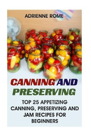 Canning And Preserving: Top 25 Appetizing Canning, Preserving And Jam Recipes For Beginners: (Vegan, Healthy Recipes) by Adrienne Rome 9781546656586