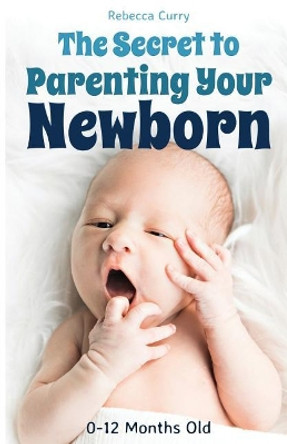 The Secret To Parenting Your Newborn: 0-12 Months Old by Rebecca Curry 9781794501119