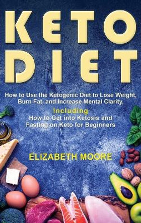 Keto Diet: How to Use the Ketogenic Diet to Lose Weight, Burn Fat, and Increase Mental Clarity, Including How to Get into Ketosis and Fasting on Keto for Beginners by Elizabeth Moore 9781647481209