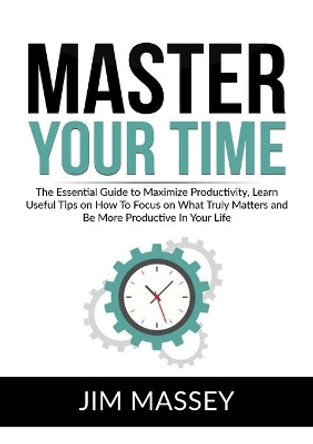 Master Your Time: The Essential Guide to Maximize Productivity, Learn Useful Tips on How To Focus on What Truly Matters and Be More Productive In Your Life by Jim Massey 9786069835845