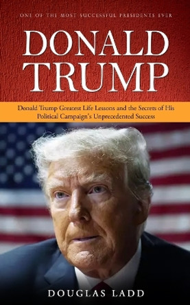 Donald Trump: One of the Most Successful Presidents Ever (Donald Trump Greatest Life Lessons and the Secrets of His Political Campaign's Unprecedented Success) by Douglas Ladd 9781778282553