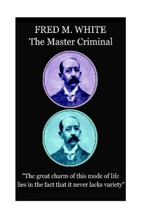 Fred M. White - The Master Criminal: &quot;The great charm of this mode of life lies in the fact that it never lacks variety&quot; by Fred M White 9781787372702