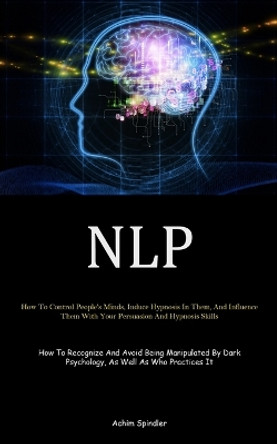 Nlp: How To Control People's Minds, Induce Hypnosis In Them, And Influence Them With Your Persuasion And Hypnosis Skills (How To Recognize And Avoid Being Manipulated By Dark Psychology, As Well As Who Practices It) by Achim Spindler 9781835730409