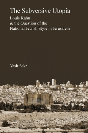 The Subversive Utopia: Louis Kahn and the Question of the National Jewish Style in Jerusalem by Yasir Sakr 9781933455143