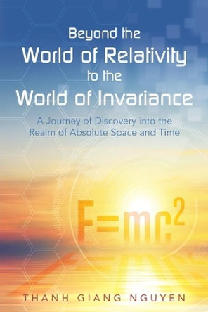 Beyond the World of Relativity to the World of Invariance: A Journey of Discovery Into the Realm of Absolute Space and Time by Thanh Giang Nguyen 9781491783498